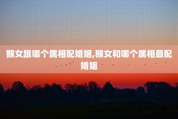 猴女跟哪个属相配婚姻,猴女和哪个属相最配婚姻
