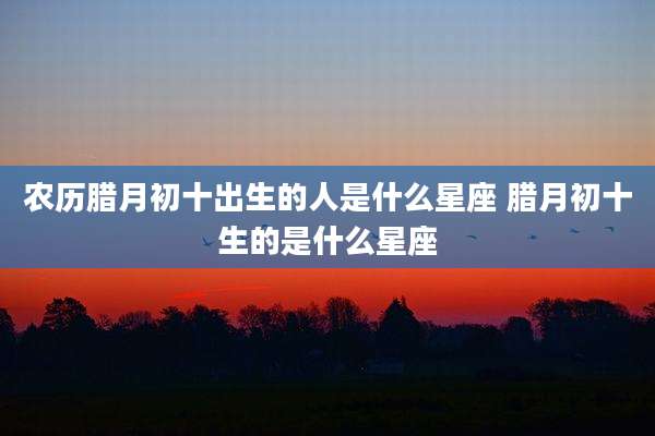 农历腊月初十出生的人是什么星座 腊月初十生的是什么星座