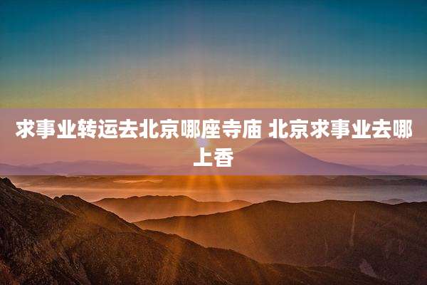 求事业转运去北京哪座寺庙 北京求事业去哪上香
