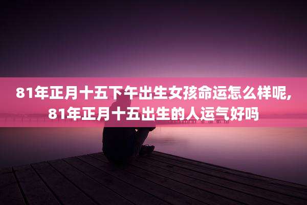 81年正月十五下午出生女孩命运怎么样呢,81年正月十五出生的人运气好吗