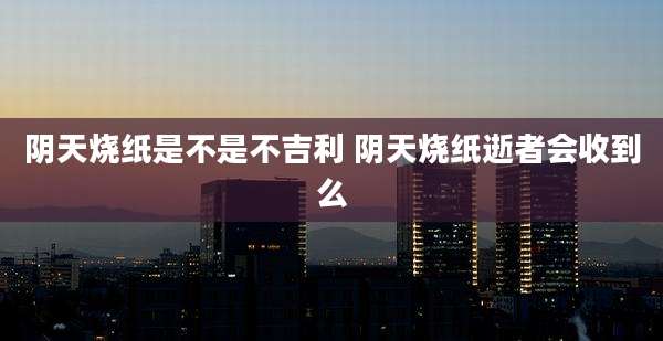 阴天烧纸是不是不吉利 阴天烧纸逝者会收到么