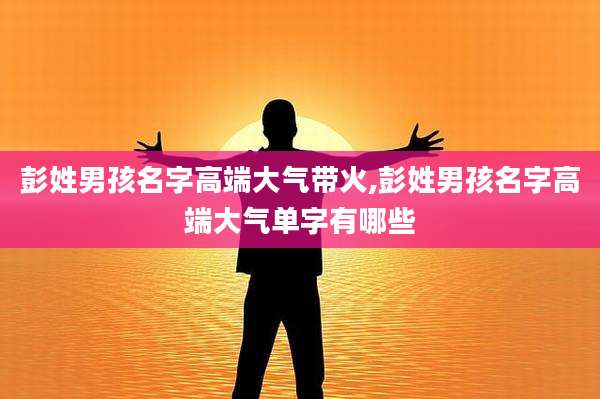 彭姓男孩名字高端大气带火,彭姓男孩名字高端大气单字有哪些