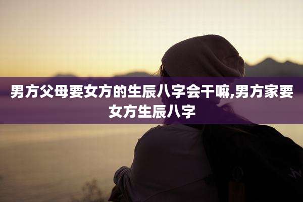 男方父母要女方的生辰八字会干嘛,男方家要女方生辰八字
