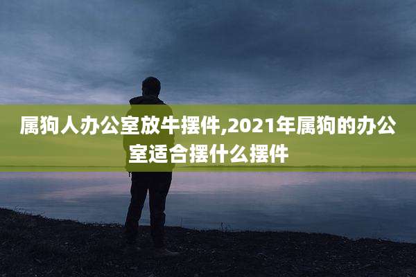 属狗人办公室放牛摆件,2021年属狗的办公室适合摆什么摆件