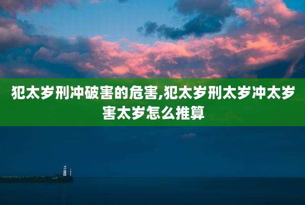 犯太岁刑冲破害的危害,犯太岁刑太岁冲太岁害太岁怎么推算