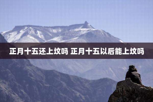 正月十五还上坟吗 正月十五以后能上坟吗
