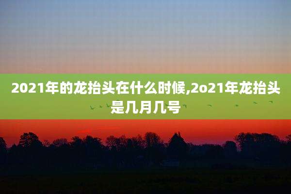 2021年的龙抬头在什么时候,2o21年龙抬头是几月几号
