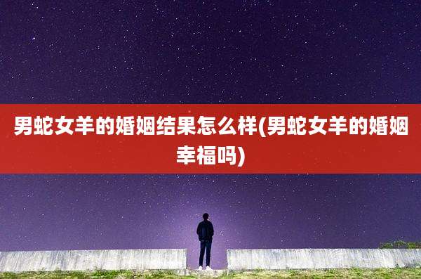 男蛇女羊的婚姻结果怎么样(男蛇女羊的婚姻幸福吗)
