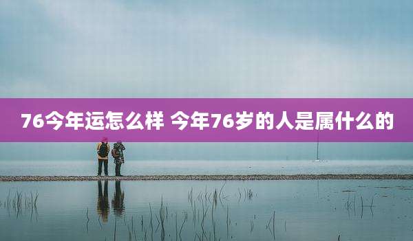 76今年运怎么样 今年76岁的人是属什么的