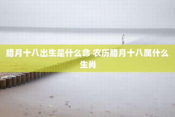 腊月十八出生是什么命 农历腊月十八属什么生肖