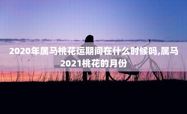 2020年属马桃花运期间在什么时候吗,属马2021桃花的月份