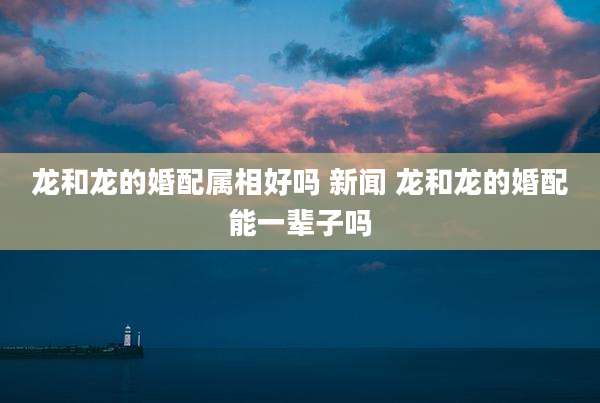 龙和龙的婚配属相好吗 新闻 龙和龙的婚配能一辈子吗