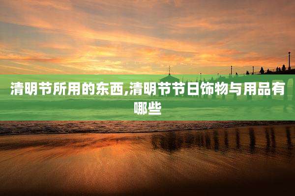 清明节所用的东西,清明节节日饰物与用品有哪些
