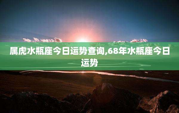 属虎水瓶座今日运势查询,68年水瓶座今日运势