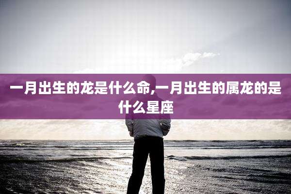 一月出生的龙是什么命,一月出生的属龙的是什么星座