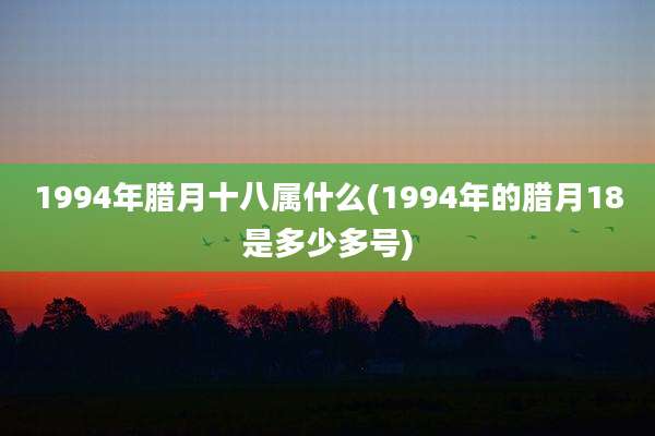 1994年腊月十八属什么(1994年的腊月18是多少多号)