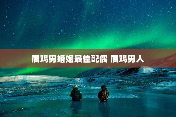 属鸡男婚姻最佳配偶 属鸡男人
