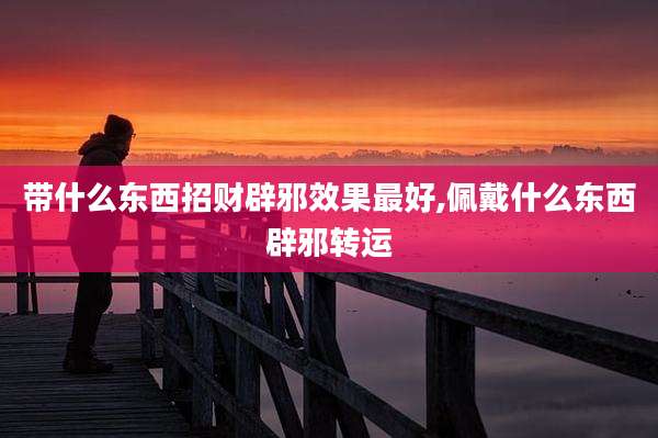 带什么东西招财辟邪效果最好,佩戴什么东西辟邪转运