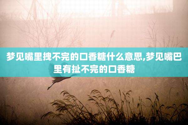 梦见嘴里拽不完的口香糖什么意思,梦见嘴巴里有扯不完的口香糖