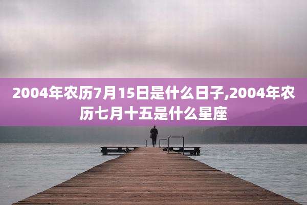 2004年农历7月15日是什么日子,2004年农历七月十五是什么星座