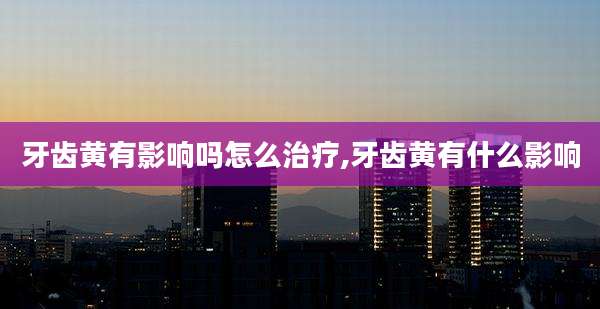 牙齿黄有影响吗怎么治疗,牙齿黄有什么影响
