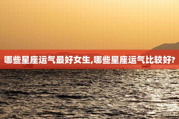 哪些星座运气最好女生,哪些星座运气比较好?