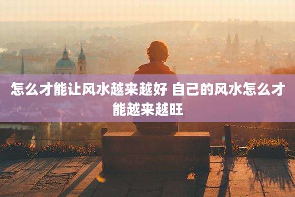 怎么才能让风水越来越好 自己的风水怎么才能越来越旺