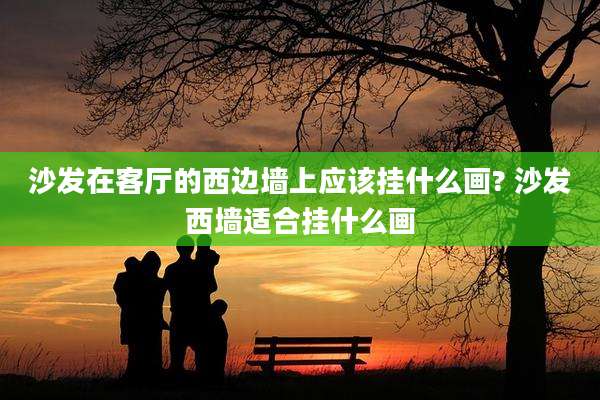 沙发在客厅的西边墙上应该挂什么画? 沙发西墙适合挂什么画