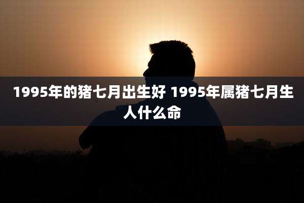 1995年的猪七月出生好 1995年属猪七月生人什么命