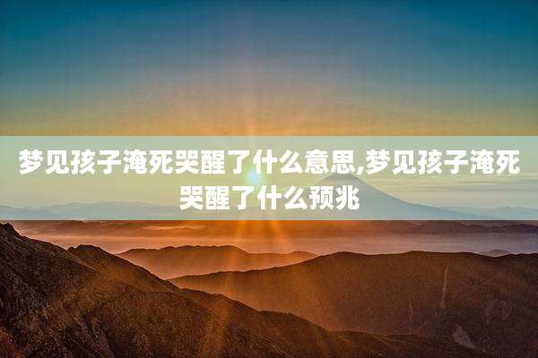 梦见孩子淹死哭醒了什么意思,梦见孩子淹死哭醒了什么预兆