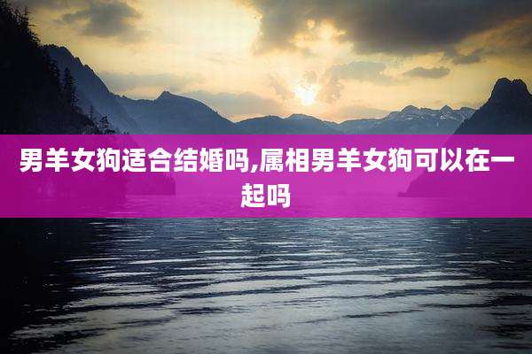 男羊女狗适合结婚吗,属相男羊女狗可以在一起吗