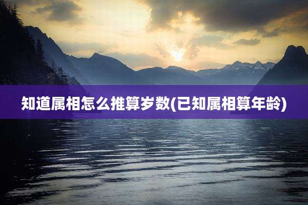 知道属相怎么推算岁数(已知属相算年龄)