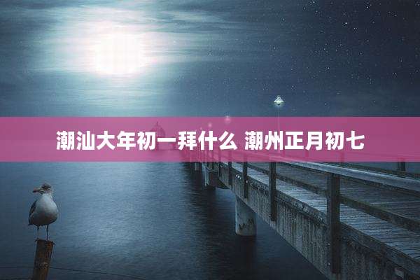 潮汕大年初一拜什么 潮州正月初七