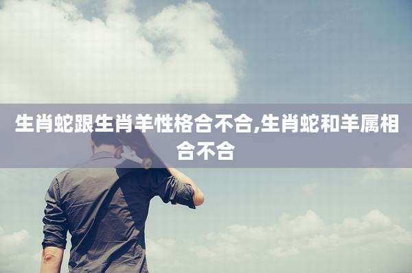 生肖蛇跟生肖羊性格合不合,生肖蛇和羊属相合不合