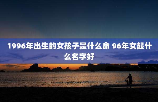 1996年出生的女孩子是什么命 96年女起什么名字好