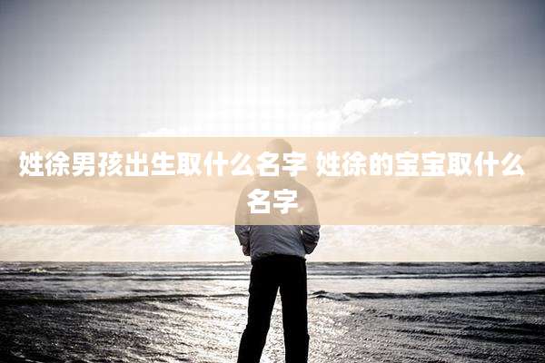 姓徐男孩出生取什么名字 姓徐的宝宝取什么名字