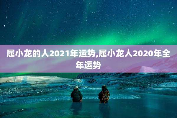 属小龙的人2021年运势,属小龙人2020年全年运势