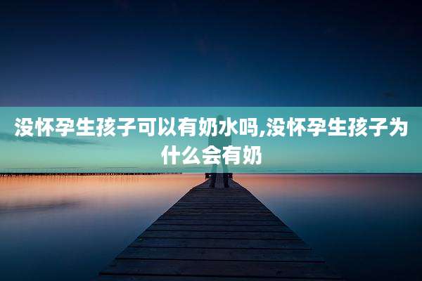 没怀孕生孩子可以有奶水吗,没怀孕生孩子为什么会有奶