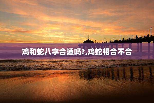 鸡和蛇八字合适吗?,鸡蛇相合不合