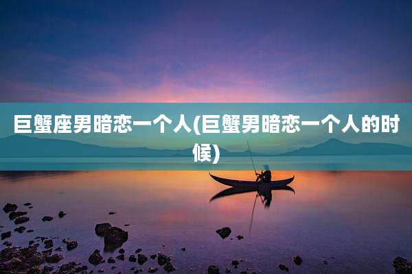 巨蟹座男暗恋一个人(巨蟹男暗恋一个人的时候)