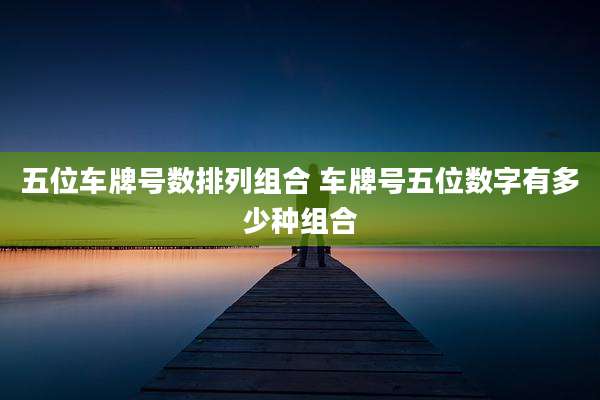 五位车牌号数排列组合 车牌号五位数字有多少种组合