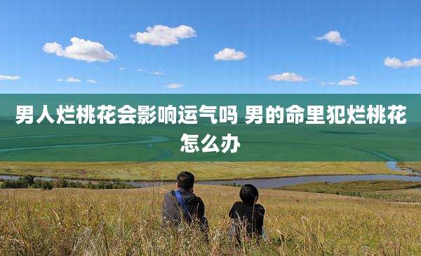男人烂桃花会影响运气吗 男的命里犯烂桃花怎么办