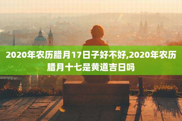 2020年农历腊月17日子好不好,2020年农历腊月十七是黄道吉日吗