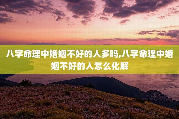 八字命理中婚姻不好的人多吗,八字命理中婚姻不好的人怎么化解