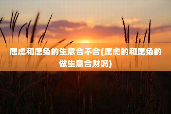 属虎和属兔的生意合不合(属虎的和属兔的做生意合财吗)