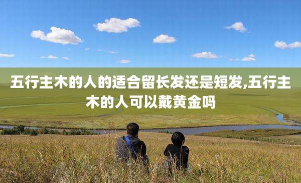五行主木的人的适合留长发还是短发,五行主木的人可以戴黄金吗