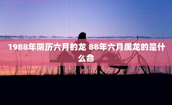 1988年阴历六月的龙 88年六月属龙的是什么命