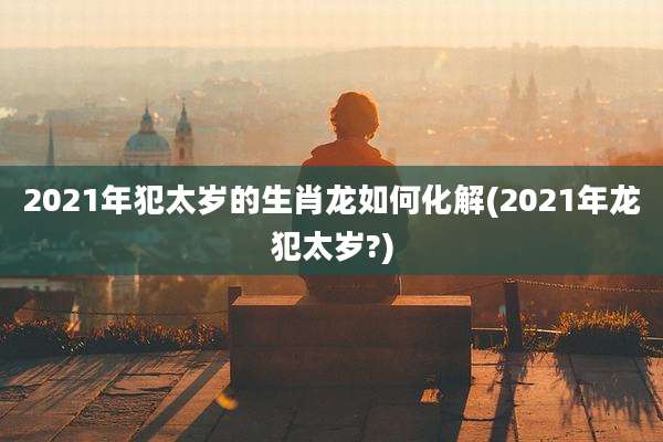 2021年犯太岁的生肖龙如何化解(2021年龙犯太岁?)