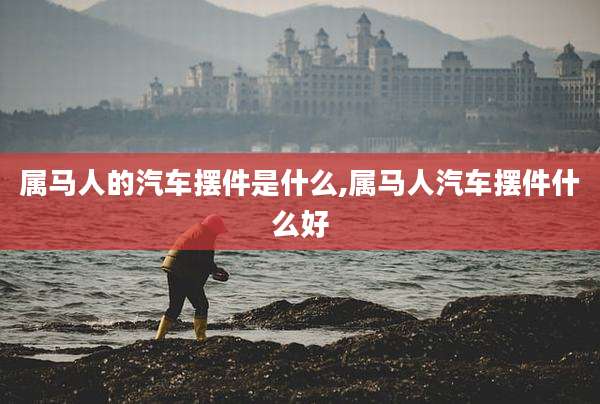 属马人的汽车摆件是什么,属马人汽车摆件什么好