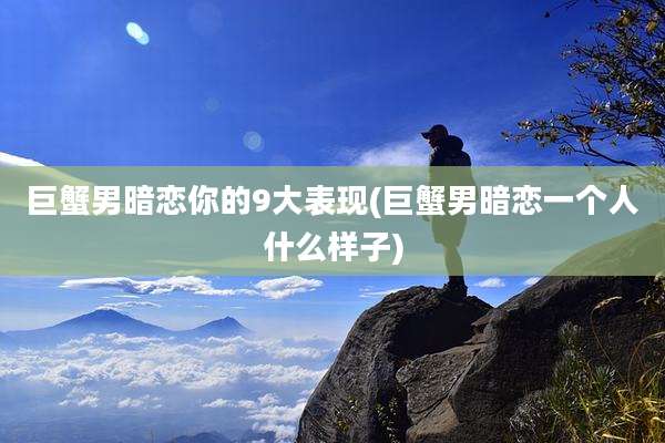 巨蟹男暗恋你的9大表现(巨蟹男暗恋一个人什么样子)